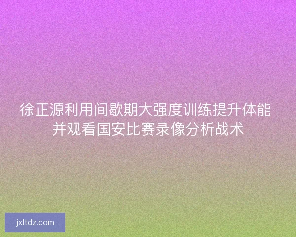 徐正源利用间歇期大强度训练提升体能 并观看国安比赛录像分析战术