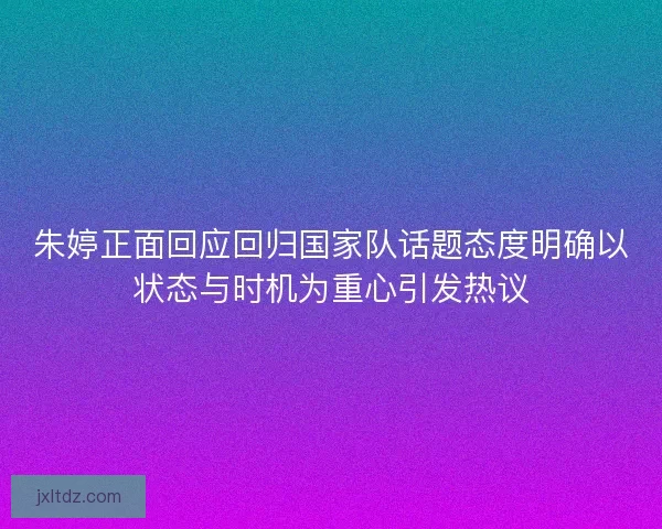 朱婷正面回应回归国家队话题态度明确以状态与时机为重心引发热议