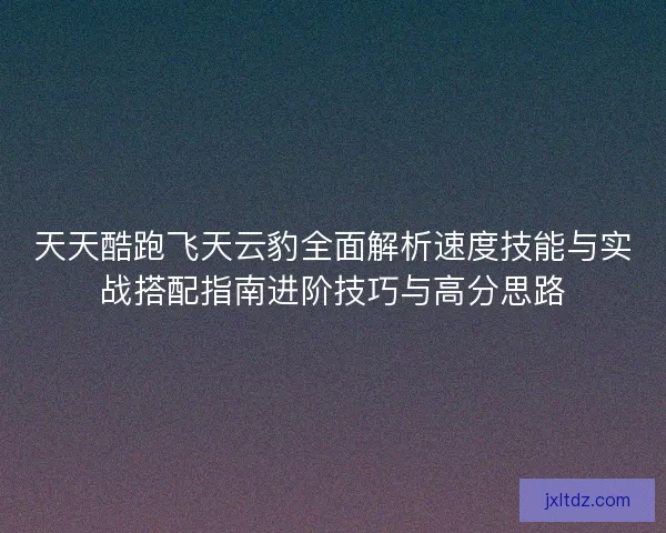 天天酷跑飞天云豹全面解析速度技能与实战搭配指南进阶技巧与高分思路