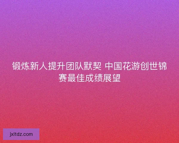 锻炼新人提升团队默契 中国花游创世锦赛最佳成绩展望