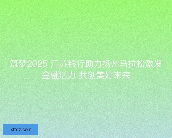 筑梦2025 江苏银行助力扬州马拉松激发金融活力 共创美好未来