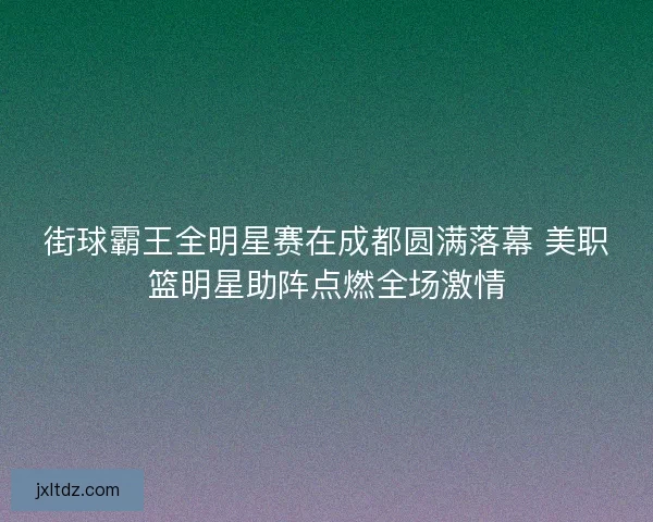 街球霸王全明星赛在成都圆满落幕 美职篮明星助阵点燃全场激情