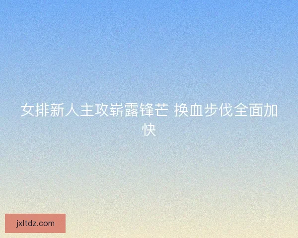 女排新人主攻崭露锋芒 换血步伐全面加快