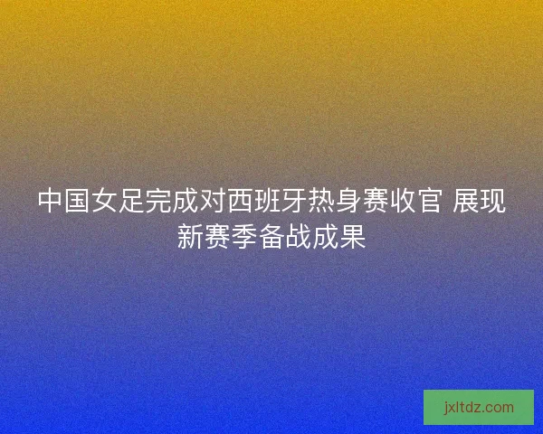 中国女足完成对西班牙热身赛收官 展现新赛季备战成果