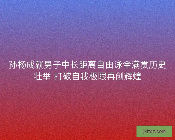 孙杨成就男子中长距离自由泳全满贯历史壮举 打破自我极限再创辉煌 孙杨成就男子中长距离自由泳全满贯历史壮举 打破自我极限再创辉煌