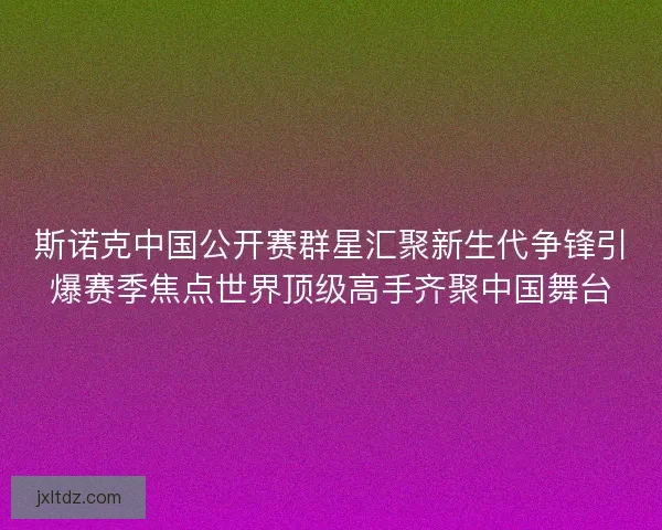 斯诺克中国公开赛群星汇聚新生代争锋引爆赛季焦点世界顶级高手齐聚中国舞台