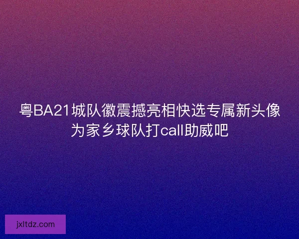 粤BA21城队徽震撼亮相快选专属新头像为家乡球队打call助威吧