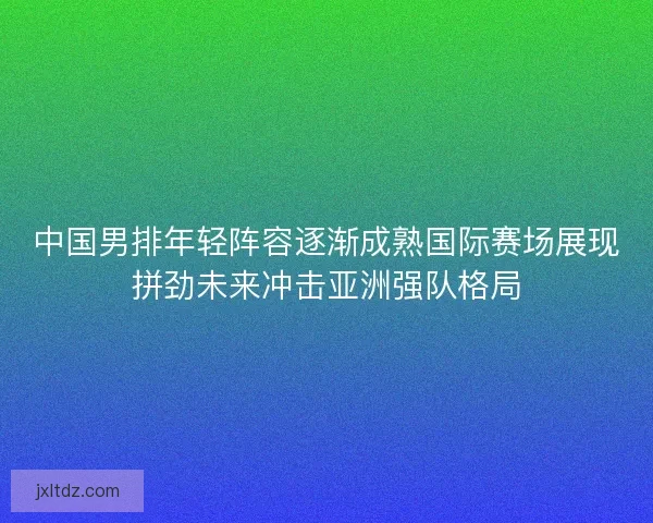 中国男排年轻阵容逐渐成熟国际赛场展现拼劲未来冲击亚洲强队格局 中国男排年轻阵容逐渐成熟国际赛场展现拼劲未来冲击亚洲强队格局