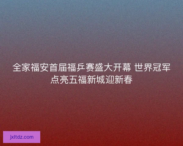 全家福安首届福乒赛盛大开幕 世界冠军点亮五福新城迎新春