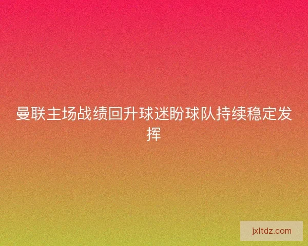 曼联主场战绩回升球迷盼球队持续稳定发挥 曼联主场战绩回升球迷盼球队持续稳定发挥