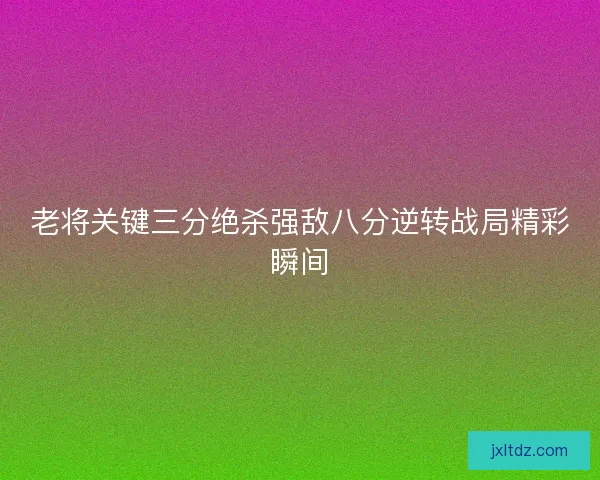 老将关键三分绝杀强敌八分逆转战局精彩瞬间 老将关键三分绝杀强敌八分逆转战局精彩瞬间