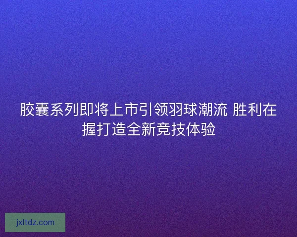 胶囊系列即将上市引领羽球潮流 胜利在握打造全新竞技体验